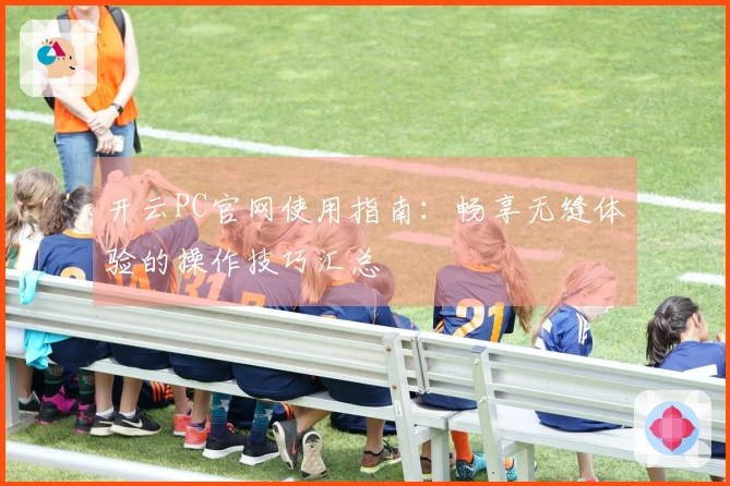开云PC官网使用指南：畅享无缝体验的操作技巧汇总